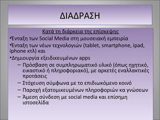 ΔΔΔΔΙΙΙΙΑΑΑΑΔΔΔΔΡΡΡΡΑΑΑΑΣΣΣΣΗΗΗΗ 
Κατά τη διάρκεια της επίσκεψης 
•Ένταξη των Social Media στη μουσειακή εμπειρία 
•Ένταξη των νέων τεχνολογιών (tablet, smartphone, ipad, 
iphone κτλ) και 
•Δημιουργία εξειδικευμένων apps 
– Πρόσβαση σε συμπληρωματικό υλικό (όπως ηχητικό, 
εικαστικό ή πληροφοριακό), με αρκετές εναλλακτικές 
προτάσεις 
– Στόχευση σύμφωνα με το επιδιωκόμενο κοινό 
– Παροχή εξατομικευμένων πληροφοριών κα γνώσεων 
– Άμεση σύνδεση με social media και επίσημη 
ιστοσελίδα 
 
