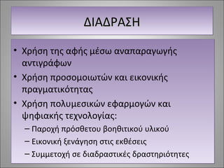 ΔΔΔΔΙΙΙΙΑΑΑΑΔΔΔΔΡΡΡΡΑΑΑΑΣΣΣΣΗΗΗΗ 
• Χρήση της αφής μέσω αναπαραγωγής 
αντιγράφων 
• Χρήση προσομοιωτών και εικονικής 
πραγματικότητας 
• Χρήση πολυμεσικών εφαρμογών και 
ψηφιακής τεχνολογίας: 
– Παροχή πρόσθετου βοηθιτικού υλικού 
– Εικονική ξενάγηση στις εκθέσεις 
– Συμμετοχή σε διαδραστικές δραστηριότητες 
 