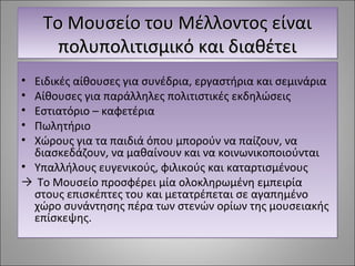 ΤΤοο ΜΜοουυσσεείίοο ττοουυ ΜΜέέλλλλοοννττοοςς εείίννααιι 
πποολλυυπποολλιιττιισσμμιικκόό κκααιι δδιιααθθέέττεειι 
• Ειδικές αίθουσες για συνέδρια, εργαστήρια και σεμινάρια 
• Αίθουσες για παράλληλες πολιτιστικές εκδηλώσεις 
• Εστιατόριο – καφετέρια 
• Πωλητήριο 
• Χώρους για τα παιδιά όπου μπορούν να παίζουν, να 
διασκεδάζουν, να μαθαίνουν και να κοινωνικοποιούνται 
• Υπαλλήλους ευγενικούς, φιλικούς και καταρτισμένους 
→ Το Μουσείο προσφέρει μία ολοκληρωμένη εμπειρία 
στους επισκέπτες του και μετατρέπεται σε αγαπημένο 
χώρο συνάντησης πέρα των στενών ορίων της μουσειακής 
επίσκεψης. 
 