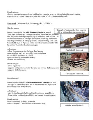 Disadvantages: 
- Lower compressive strength and load bearings capacity, however, it is sufficient because it met the 
requirement of a strong concrete mixture proportion of 1:2:3 (cement:sand:gravel) . 
Formwork ( Construction Technology BLD 60104 ) 
Slab Formwork 
For the construction, the table form or flying form is used. 
Table form is basically a a vast preassembled formwork and falsework 
unit, frequently forming complete bay of suspended floor section. The 
assembled formwork is lifted per elevator or "flown" by crane from 
one story to the next. It is highly suitable for constructing a flat slab. 
Consist of 5 layer of Plywood with a smooth surface in order for it to 
be repetitively used without any damages. 
Advantages: 
- allow faster construction for large floor layouts. 
- easy to adjust and erect assembled units into places. 
- formed high quality surface finish. 
- provide non-slip surfaces on decking 
- can be use repetitively. 
Disadvantages: 
- more expensive. 
- requires sufficient space to fly the table unit beyond the building line. 
- requires skilled workers. 
Beam formwork 
For the beam formwork, the traditional timber formwork is used. 
This type of formwork is built out of out of timber and plywood or 
moisture-resistant particleboard. 
Advantages: 
- easy to handle due to lightweight and requires no special tools. 
- lower initial cost due to availability and cheaper production cost. 
Disadvantages: 
- time consuming for larger structures. 
- short life span. ( Can be reused for few times only ) 
Example of loads needed for a concrete 
slab to withstand during construction. 
Applied slab formwork 
Serviced slab formwork. 
Applied beam formwork. 
 