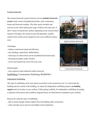 Column Formwork 
The column formwork systems found on site are modular formwork 
system which consist of prefabricated timber, steel or aluminum 
beams and formwork modules. This allow quick assembly and 
erection on-site while reducing the usage of labour and crane time. It 
allow variety of internal face surfaces depending on the concrete finish 
required. Nowadays, the system are provide adjustable, reusable 
column forms which can be clamped on-site to give different column 
sizes. 
Advantages: 
- enhance construction speed and efficiency. 
- easy handling, required less skilled labour. 
- metal type of column forms can be assembled and erected easily. 
- formed good quality surface finishes. 
- can be used repetitively, lower life-cycle costs. 
Disadvantages: 
- more expensive than traditional timber formwork. 
Scaffolding ( Construction Technology BLD60104 ) 
Independent Scaffolding 
This type of scaffolding can be seen almost everywhere in the construction site. It is used inside the 
building and also outside of the building. As stated, the independent scaffolding requires no building 
support and can be place on any surfaces. Unlike putlog scaffolds, for independent scaffolding, the putlog 
is replaced with transom and in addition, diagonal braces are fitted between standards to give stability. 
Reasons for using this type of scaffolding : 
- able to remain upright without support from the building under construction. 
- wider and safer access area for stair ladders and rest platforms. 
Applied column formwork. 
Used column formwork. 
 
