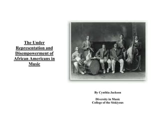 The Under 
Representation and 
Disempowerment of 
African Americans in 
Music 
By Cynthia Jackson 
Diversity in Music 
College of the Siskiyous 
 