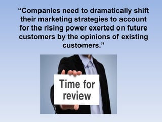 “Companies need to dramatically shift
their marketing strategies to account
for the rising power exerted on future
customers by the opinions of existing
customers.”
 