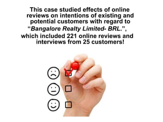 This case studied effects of online
reviews on intentions of existing and
potential customers with regard to
“Bangalore Realty Limited- BRL.”,
which included 221 online reviews and
interviews from 25 customers!
 