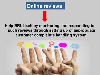 Help BRL itself by monitoring and responding to
such reviews through setting up of appropriate
customer complaints handling system.
Online reviews
 