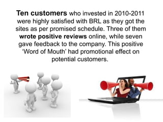 Ten customers who invested in 2010-2011
were highly satisfied with BRL as they got the
sites as per promised schedule. Three of them
wrote positive reviews online, while seven
gave feedback to the company. This positive
‘Word of Mouth’ had promotional effect on
potential customers.
 