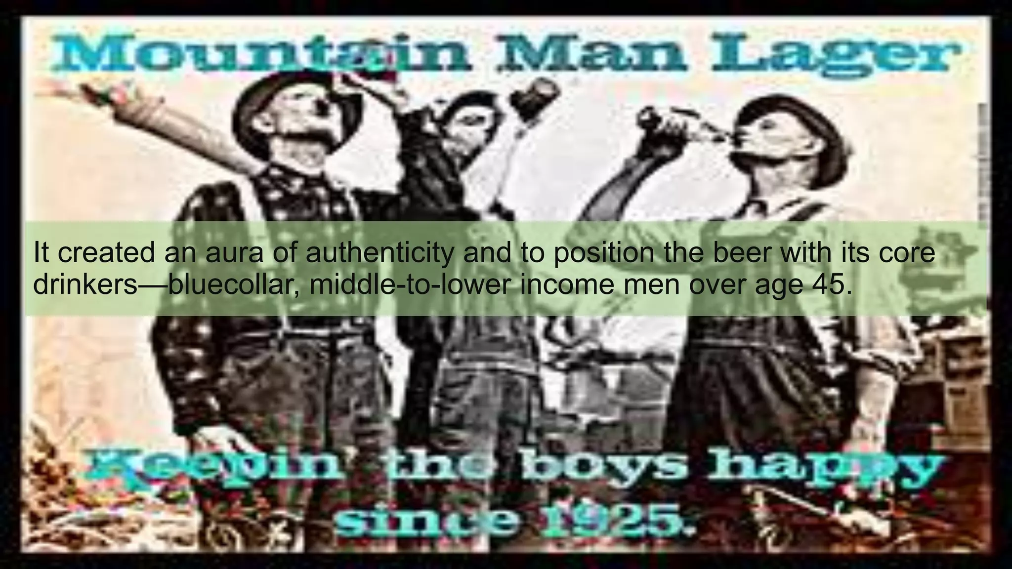 It created an aura of authenticity and to position the beer with its core
drinkers—bluecollar, middle-to-lower income men over age 45.
 