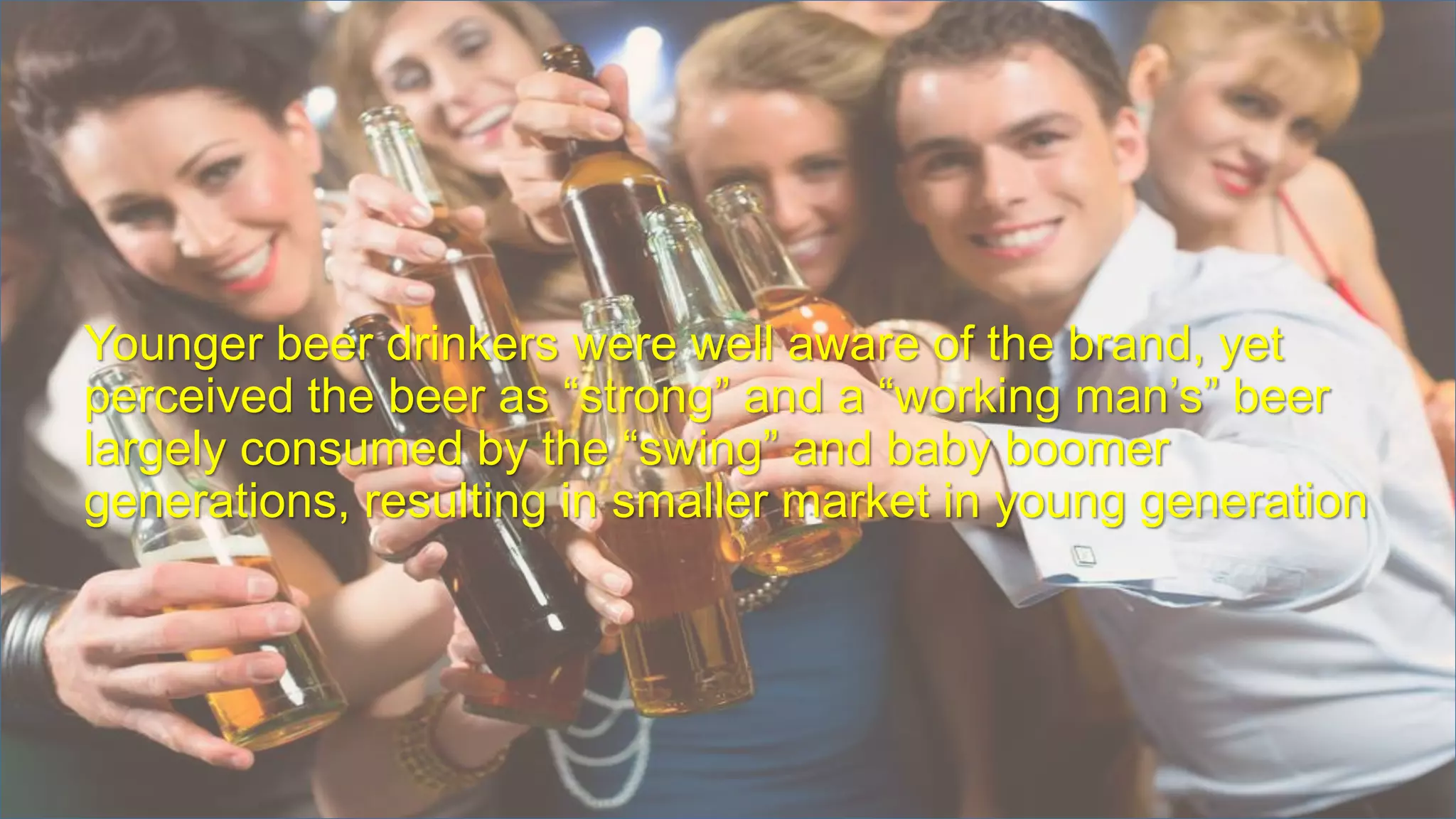 Younger beer drinkers were well aware of the brand, yet
perceived the beer as “strong” and a “working man’s” beer
largely consumed by the “swing” and baby boomer
generations, resulting in smaller market in young generation
 