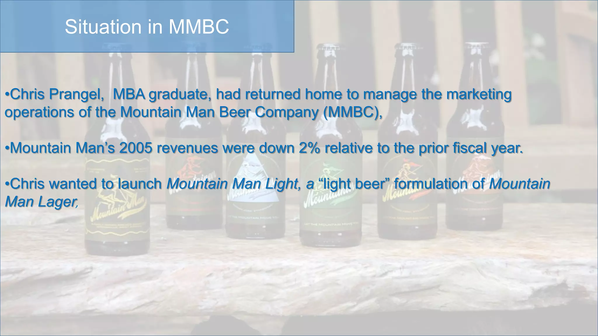Situation in MMBC
•Chris Prangel, MBA graduate, had returned home to manage the marketing
operations of the Mountain Man Beer Company (MMBC),
•Mountain Man’s 2005 revenues were down 2% relative to the prior fiscal year.
•Chris wanted to launch Mountain Man Light, a “light beer” formulation of Mountain
Man Lager,
 