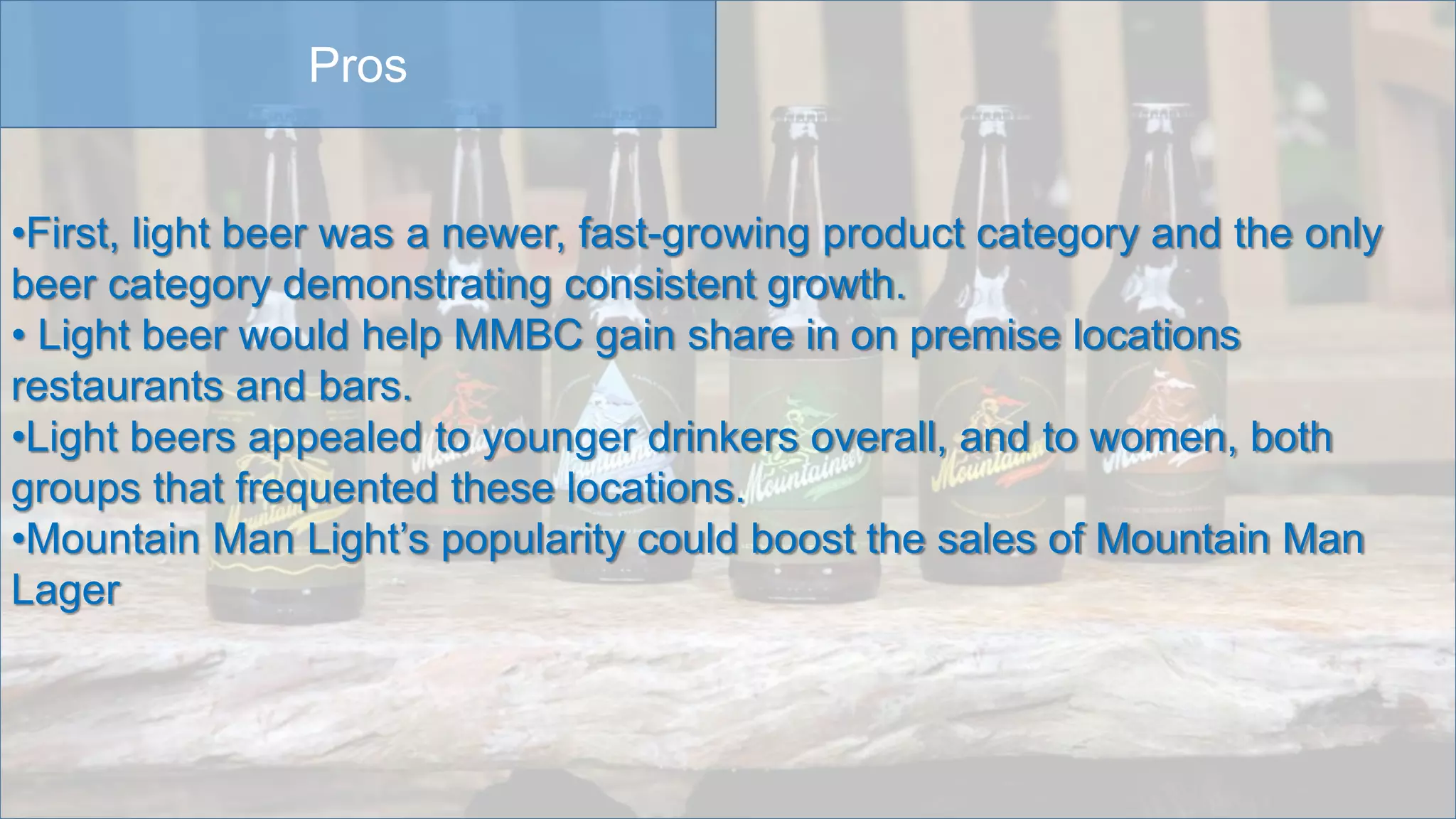 Pros
•First, light beer was a newer, fast-growing product category and the only
beer category demonstrating consistent growth.
• Light beer would help MMBC gain share in on premise locations
restaurants and bars.
•Light beers appealed to younger drinkers overall, and to women, both
groups that frequented these locations.
•Mountain Man Light’s popularity could boost the sales of Mountain Man
Lager
 