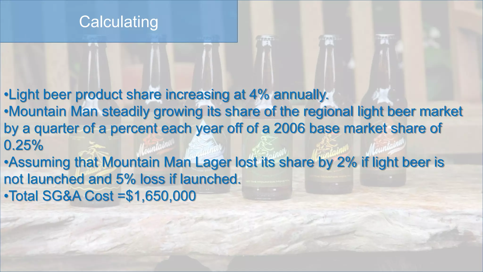 Calculating
•Light beer product share increasing at 4% annually.
•Mountain Man steadily growing its share of the regional light beer market
by a quarter of a percent each year off of a 2006 base market share of
0.25%
•Assuming that Mountain Man Lager lost its share by 2% if light beer is
not launched and 5% loss if launched.
•Total SG&A Cost =$1,650,000
 