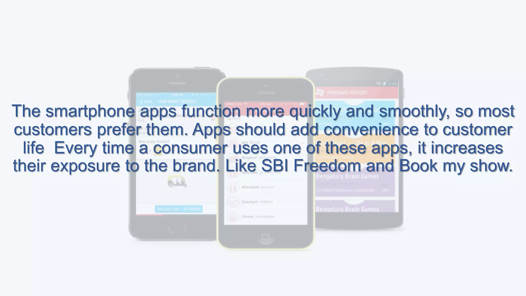 The smartphone apps function more quickly and smoothly, so most
customers prefer them. Apps should add convenience to customer
life Every time a consumer uses one of these apps, it increases
their exposure to the brand. Like SBI Freedom and Book my show.
 