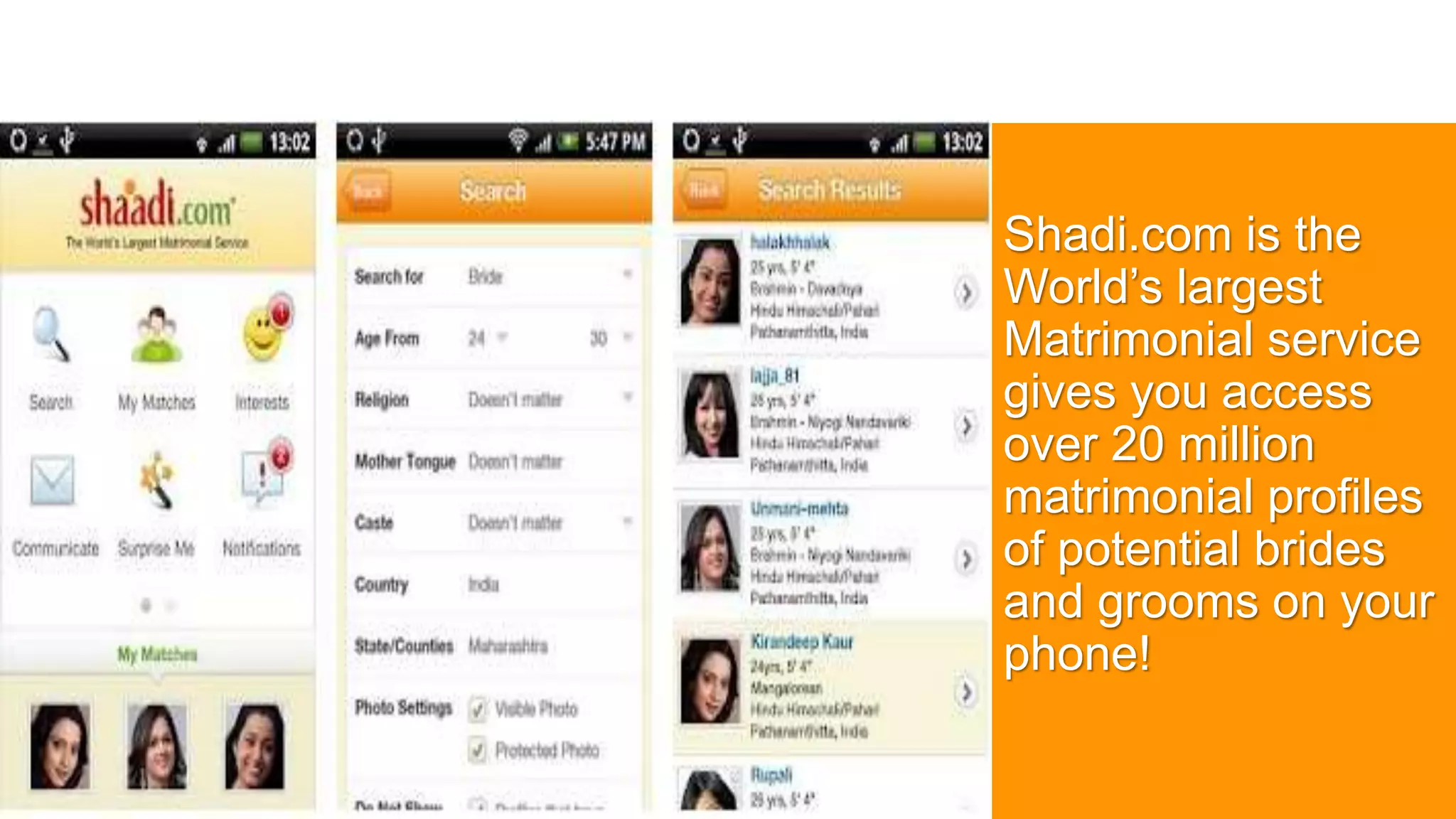 Shadi.com is the
World’s largest
Matrimonial service
gives you access
over 20 million
matrimonial profiles
of potential brides
and grooms on your
phone!
 