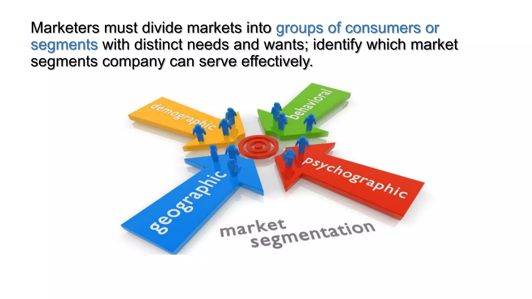 Marketers must divide markets into groups of consumers or
segments with distinct needs and wants; identify which market
segments company can serve effectively.
 
