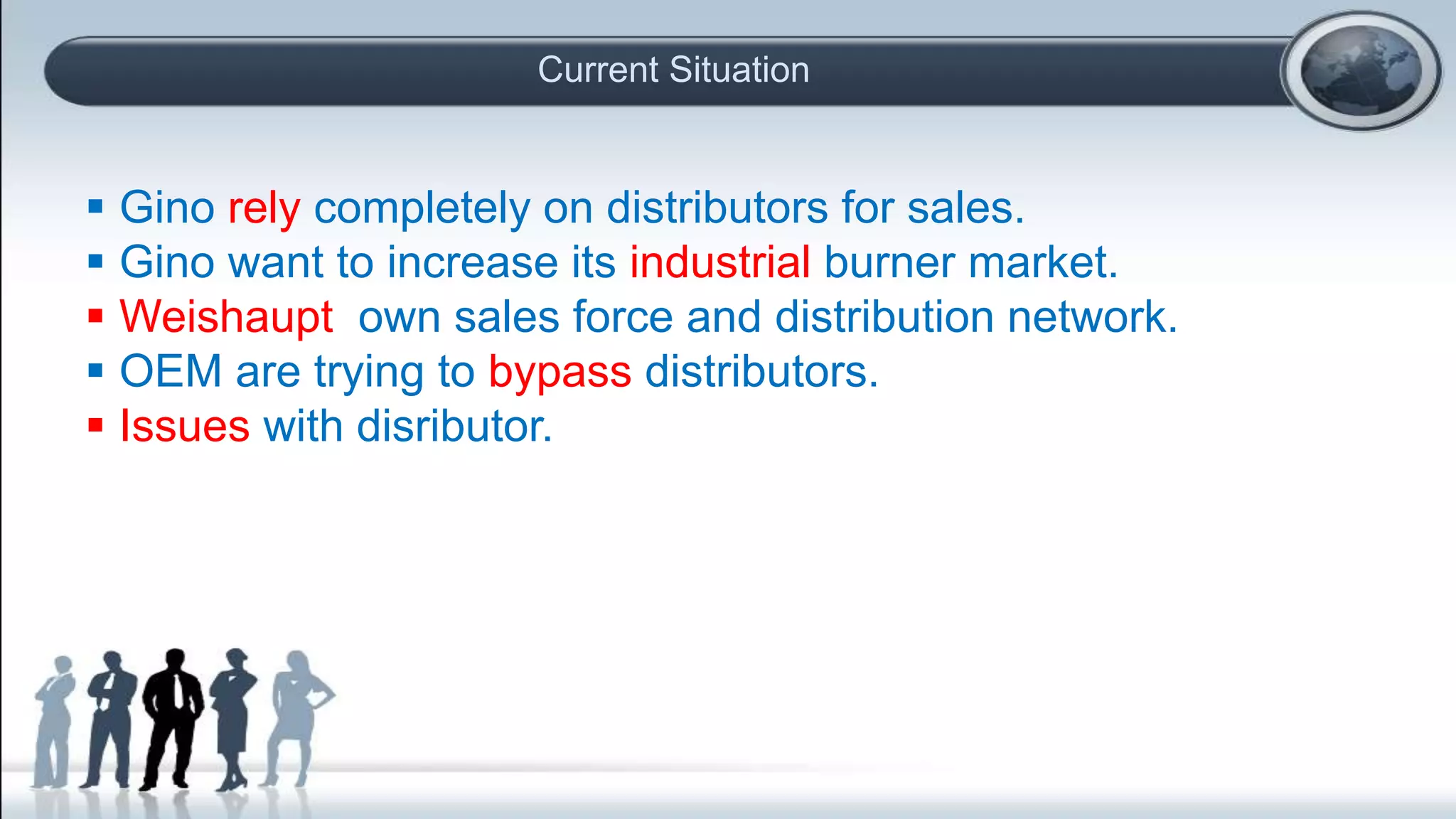 Current Situation
 Gino rely completely on distributors for sales.
 Gino want to increase its industrial burner market.
 Weishaupt own sales force and distribution network.
 OEM are trying to bypass distributors.
 Issues with disributor.
 