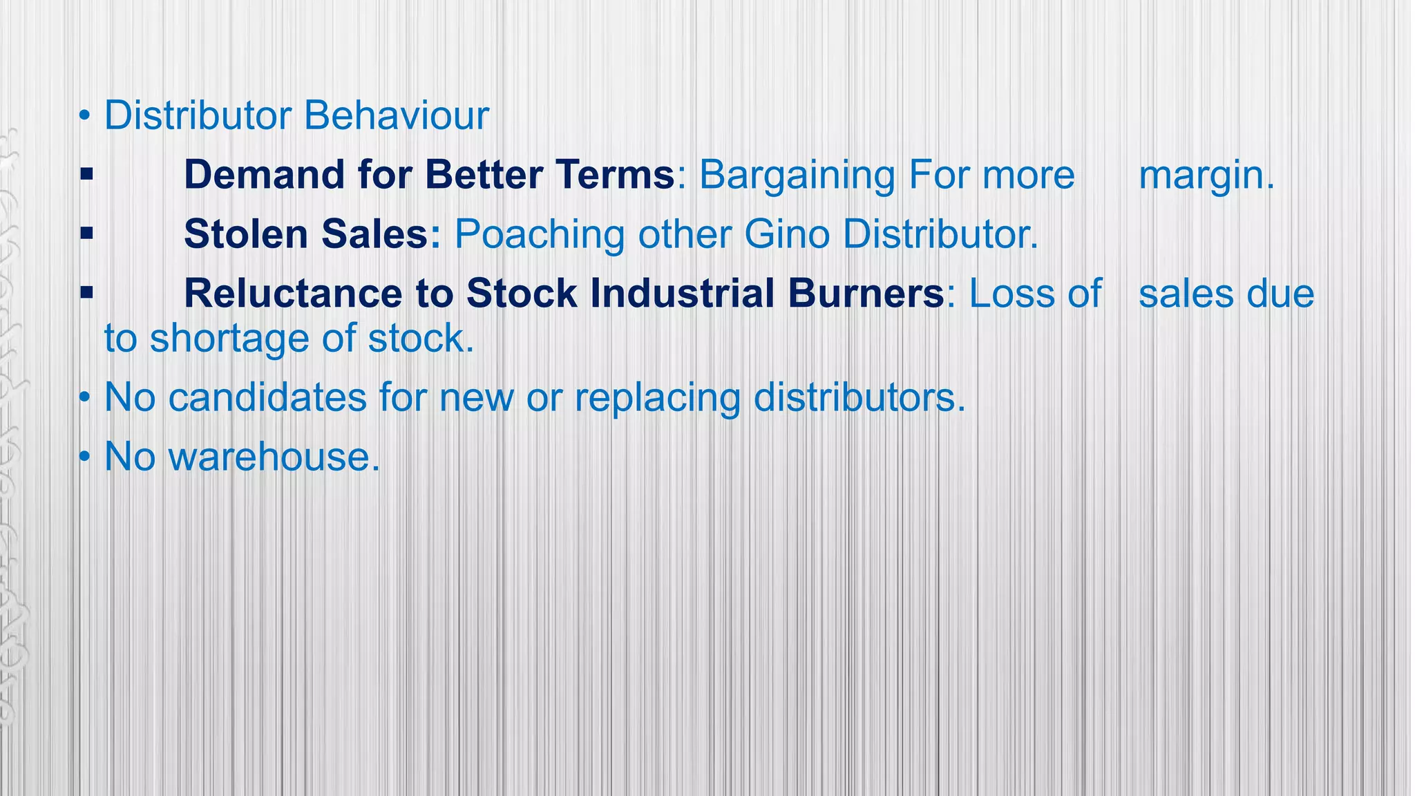 • Distributor Behaviour
 Demand for Better Terms: Bargaining For more margin.
 Stolen Sales: Poaching other Gino Distributor.
 Reluctance to Stock Industrial Burners: Loss of sales due
to shortage of stock.
• No candidates for new or replacing distributors.
• No warehouse.
 