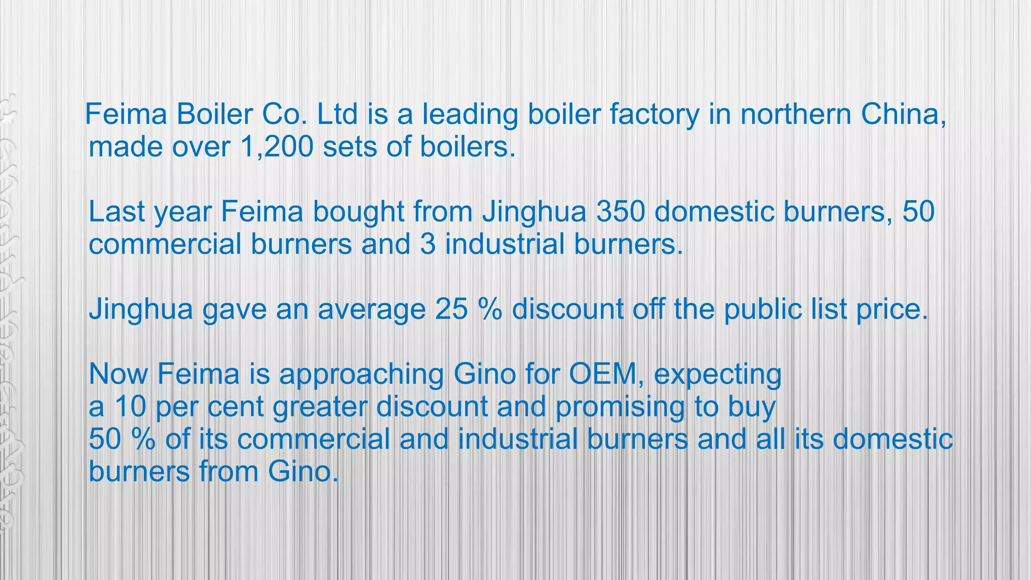 Feima Boiler Co. Ltd is a leading boiler factory in northern China,
made over 1,200 sets of boilers.
Last year Feima bought from Jinghua 350 domestic burners, 50
commercial burners and 3 industrial burners.
Jinghua gave an average 25 % discount off the public list price.
Now Feima is approaching Gino for OEM, expecting
a 10 per cent greater discount and promising to buy
50 % of its commercial and industrial burners and all its domestic
burners from Gino.
 