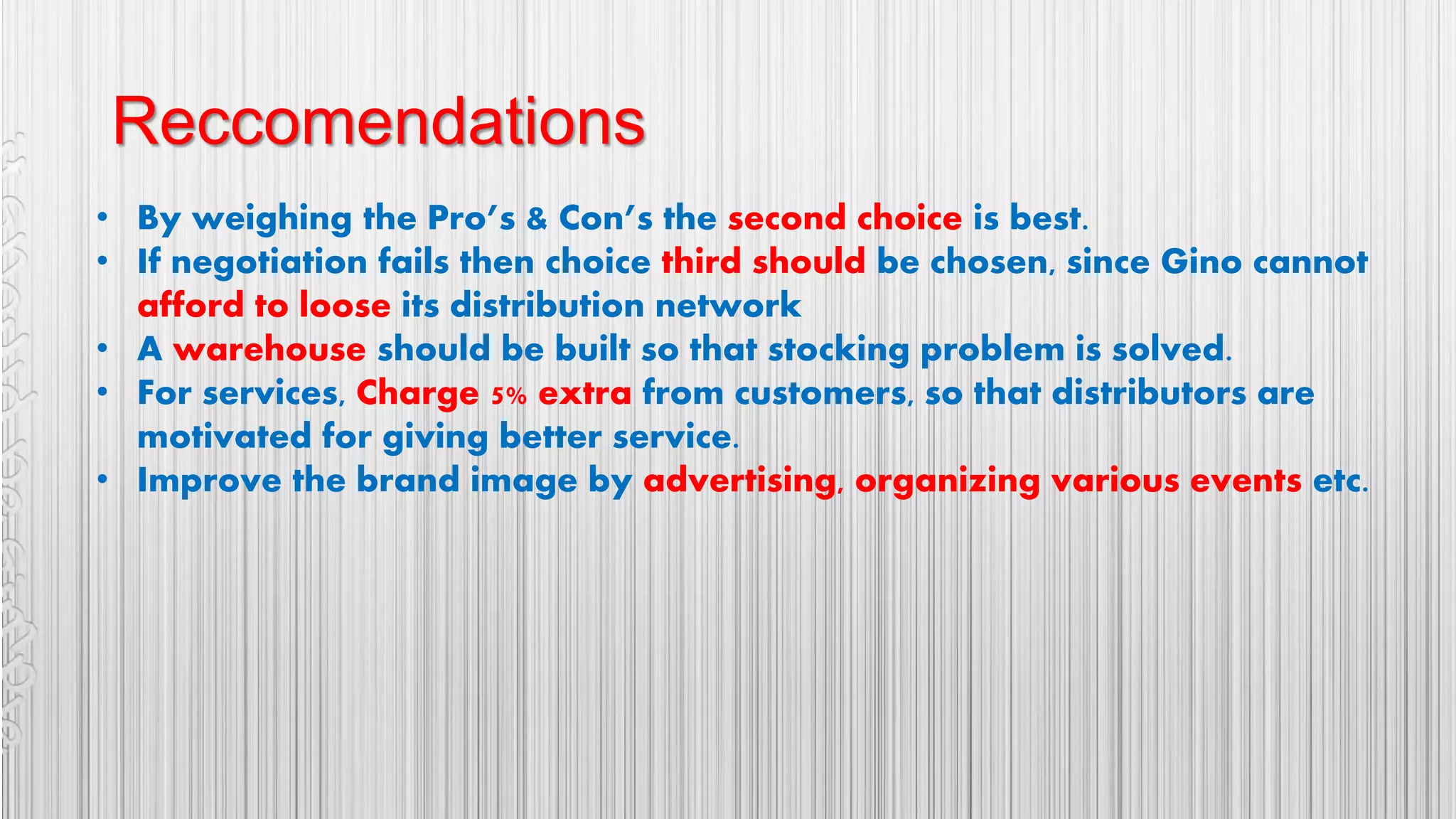Reccomendations
• By weighing the Pro’s & Con’s the second choice is best.
• If negotiation fails then choice third should be chosen, since Gino cannot
afford to loose its distribution network
• A warehouse should be built so that stocking problem is solved.
• For services, Charge 5% extra from customers, so that distributors are
motivated for giving better service.
• Improve the brand image by advertising, organizing various events etc.
 