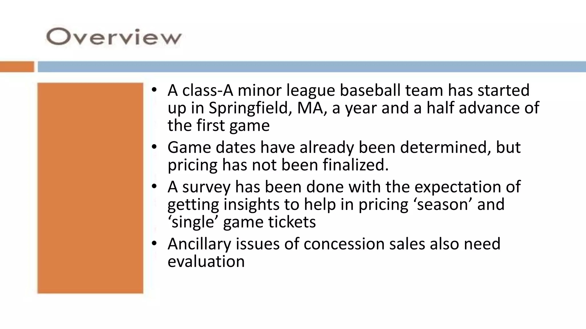 A class-A minor league baseball team has started
up in Springfield, MA, a year and a half advance of
the first game
Game dates have already been determined, but pricing has not been finalized.
A survey has been done with the expectation of getting insights to help in pricing
‘season’ and ‘single’ game tickets
Ancillary issues of concession sales also need
evaluation
• A class-A minor league baseball team has started
up in Springfield, MA, a year and a half advance of
the first game
• Game dates have already been determined, but
pricing has not been finalized.
• A survey has been done with the expectation of
getting insights to help in pricing ‘season’ and
‘single’ game tickets
• Ancillary issues of concession sales also need
evaluation
 