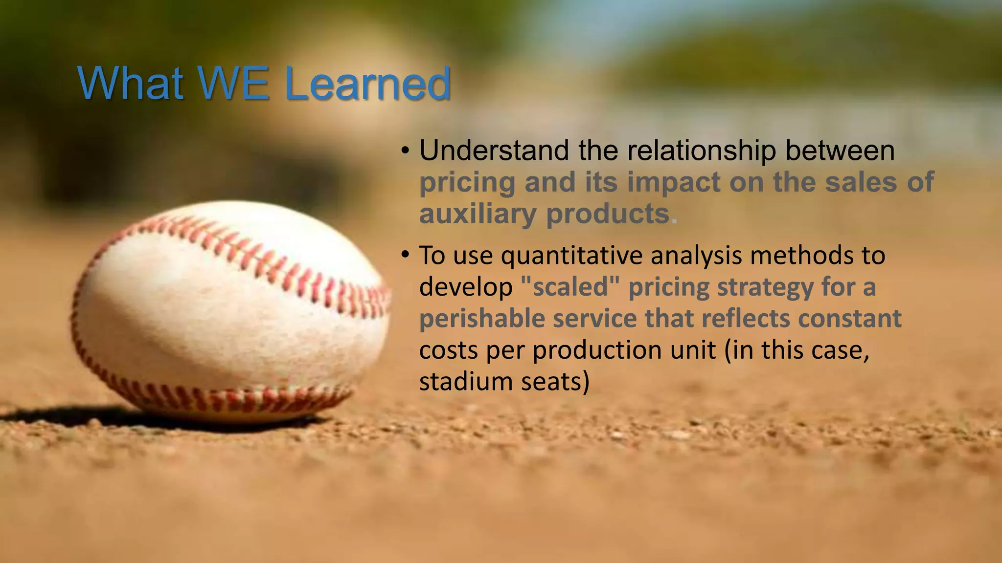 What WE Learned
• Understand the relationship between
pricing and its impact on the sales of
auxiliary products.
• To use quantitative analysis methods to
develop "scaled" pricing strategy for a
perishable service that reflects constant
costs per production unit (in this case,
stadium seats)
 