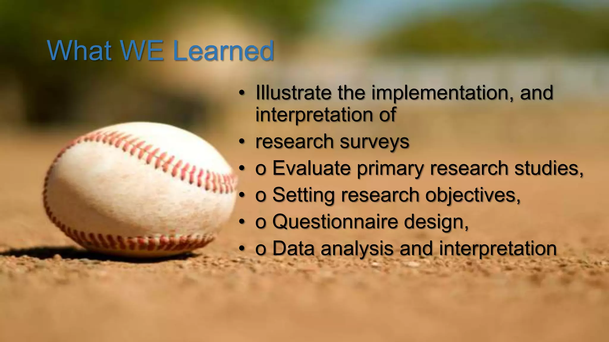 What WE Learned
• Illustrate the implementation, and
interpretation of
• research surveys
• o Evaluate primary research studies,
• o Setting research objectives,
• o Questionnaire design,
• o Data analysis and interpretation
 