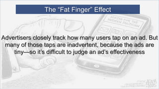 Advertisers closely track how many users tap on an ad. But
many of those taps are inadvertent, because the ads are
tiny—so it’s difficult to judge an ad’s effectiveness
The “Fat Finger” Effect
 