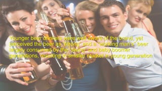 Younger beer drinkers were well aware of the brand, yet
perceived the beer as “strong” and a “working man’s” beer
largely consumed by the “swing” and baby boomer
generations, resulting in smaller market in young generation
 