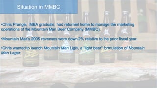 Situation in MMBC
•Chris Prangel, MBA graduate, had returned home to manage the marketing
operations of the Mountain Man Beer Company (MMBC),
•Mountain Man’s 2005 revenues were down 2% relative to the prior fiscal year.
•Chris wanted to launch Mountain Man Light, a “light beer” formulation of Mountain
Man Lager,
 