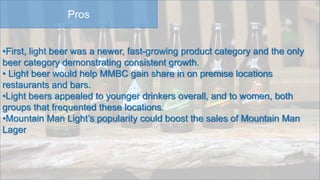 Pros
•First, light beer was a newer, fast-growing product category and the only
beer category demonstrating consistent growth.
• Light beer would help MMBC gain share in on premise locations
restaurants and bars.
•Light beers appealed to younger drinkers overall, and to women, both
groups that frequented these locations.
•Mountain Man Light’s popularity could boost the sales of Mountain Man
Lager
 