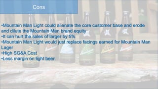 Cons
•Mountain Man Light could alienate the core customer base and erode
and dilute the Mountain Man brand equity
•It can hurt the sales of larger by 5%
•Mountain Man Light would just replace facings earned for Mountain Man
Lager
•High SG&A Cost
•Less margin on light beer.
 