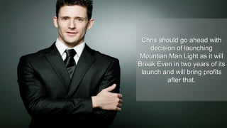 Chris should go ahead with
decision of launching
Mountian Man Light as it will
Break Even in two years of its
launch and will bring profits
after that.
 