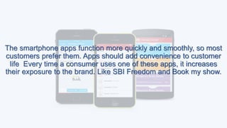 The smartphone apps function more quickly and smoothly, so most
customers prefer them. Apps should add convenience to customer
life Every time a consumer uses one of these apps, it increases
their exposure to the brand. Like SBI Freedom and Book my show.
 