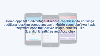 Some apps take advantage of mobile capabilities to do things
traditional desktop computers can’t. Mobile users don’t want ads;
they want apps that deliver unique benefits. Like
Scandid, Breathfree and Accu chek
 