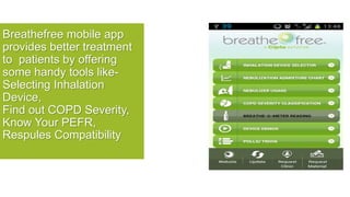 Breathefree mobile app
provides better treatment
to patients by offering
some handy tools like-
Selecting Inhalation
Device,
Find out COPD Severity,
Know Your PEFR,
Respules Compatibility
 