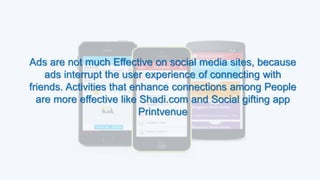 Ads are not much Effective on social media sites, because
ads interrupt the user experience of connecting with
friends. Activities that enhance connections among People
are more effective like Shadi.com and Social gifting app
Printvenue
 