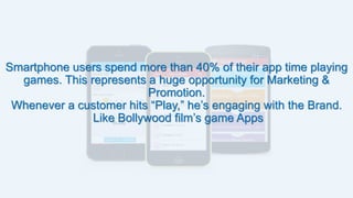 Smartphone users spend more than 40% of their app time playing
games. This represents a huge opportunity for Marketing &
Promotion.
Whenever a customer hits “Play,” he’s engaging with the Brand.
Like Bollywood film’s game Apps
 
