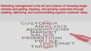 Marketing management is the art and science of choosing target
markets and getting, keeping, and growing customers through
creating, delivering, and communicating superior customer value.
 