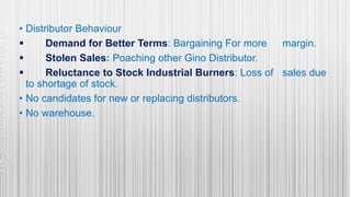 • Distributor Behaviour
 Demand for Better Terms: Bargaining For more margin.
 Stolen Sales: Poaching other Gino Distributor.
 Reluctance to Stock Industrial Burners: Loss of sales due
to shortage of stock.
• No candidates for new or replacing distributors.
• No warehouse.
 