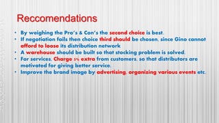 Reccomendations
• By weighing the Pro’s & Con’s the second choice is best.
• If negotiation fails then choice third should be chosen, since Gino cannot
afford to loose its distribution network
• A warehouse should be built so that stocking problem is solved.
• For services, Charge 5% extra from customers, so that distributors are
motivated for giving better service.
• Improve the brand image by advertising, organizing various events etc.
 