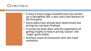 A class-A minor league baseball team has started
up in Springfield, MA, a year and a half advance of
the first game
Game dates have already been determined, but pricing has not been finalized.
A survey has been done with the expectation of getting insights to help in pricing
‘season’ and ‘single’ game tickets
Ancillary issues of concession sales also need
evaluation
• A class-A minor league baseball team has started
up in Springfield, MA, a year and a half advance of
the first game
• Game dates have already been determined, but
pricing has not been finalized.
• A survey has been done with the expectation of
getting insights to help in pricing ‘season’ and
‘single’ game tickets
• Ancillary issues of concession sales also need
evaluation
 
