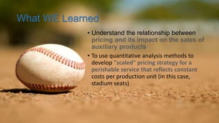 What WE Learned
• Understand the relationship between
pricing and its impact on the sales of
auxiliary products.
• To use quantitative analysis methods to
develop "scaled" pricing strategy for a
perishable service that reflects constant
costs per production unit (in this case,
stadium seats)
 