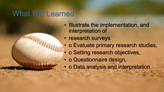 What WE Learned
• Illustrate the implementation, and
interpretation of
• research surveys
• o Evaluate primary research studies,
• o Setting research objectives,
• o Questionnaire design,
• o Data analysis and interpretation
 