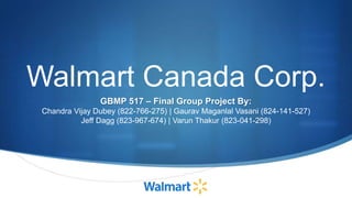 Walmart Canada Corp.
GBMP 517 – Final Group Project By:
Chandra Vijay Dubey (822-766-275) | Gaurav Maganlal Vasani (824-141-527)
Jeff Dagg (823-967-674) | Varun Thakur (823-041-298)
 