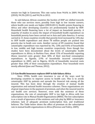 remain too high in Cameroon. This rate varies from 94.6% in 2009, 94.6%
(2010), 94.3% (2011), and 94.2% in 2012.
In sub-Saharan African countries the burden of OOP are shifted towards
those who use services more, possibly from high to low income earners,
where health care needs are higher (OECD,2011). Health system financing in
Africa and other developing countries are predominately funded by OOP.
Household health financing have a lot of impact on household poverty. A
majority of studies to assess the impact of household health expenditure on
household poverty have been carried out in Asia and Latin America. A survey
carried in 11 Asian countries reveille that poverty level increased by 14% due
to OOP health expenditure and about 78 million people are pushed into
poverty due to heath care costs. Another survey of 89 countries found that
catastrophic expenditure was reported by 3%, 1.8% and 0.6% of households
in low, middle and high income countries respectively. Even though few
studies have been documented about the levels of catastrophic health
expenditures in Africa; in Burkina Faso, about 15% of households reporting
illness incurred costs greater than 40% of their non-food consumption
expenditure; in Uganda, 2.9% of households incurred catastrophic
expenditure in 2003, and in Nigeria, 40.2% of households incurred costs
greater than 10% of their consumption expenditure. Poor household were
mostly affected (Jane and Thomas, 2012).
2.5-Can Health Insurance replaces OOP in Sub-Sahara Africa
Since 1990s, health care insurance is one of the ways used by
developing countries to improve access to health care. This is to avoids
catastrophic OOP by patients and spreads the financial risk among all the
insured. This has been done through the creation of mutual health
organization and national health insurance schemes. These organizations are
of great importance in the payment of premium, and when the insured need to
use health care services. However, even with the existence of these
organizations, the rate of catastrophic OOP is too high in Africa with low
subscription rate in Mutual Health Organizations (MHO). The low subscription
is as a result of ignorance of the existence and rule play by MHO or insurance
schemes; lack of adequate premium (subscription fee), and traditional
believes. The Table below shows the effect of premium on the subscription
rate in mutual health organizations in Africa (Florence and Valéry, 2009).
 