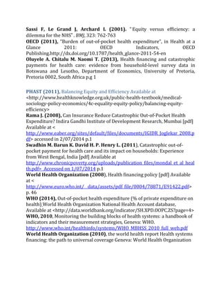 Sassi F, Le Grand J, Archard L (2001). “Equity versus efficiency: a
dilemma for the NHS”. BMJ, 323: 762-763
OECD (2011), “Burden of out-of-pocket health expenditure”, in Health at a
Glance 2011: OECD Indicators, OECD
Publishing.http://dx.doi.org/10.1787/health_glance-2011-54-en
Oluyele A. Chitalu M. Naomi T. (2013), Health financing and catastrophic
payments for health care: evidence from household-level survey data in
Botswana and Lesotho, Department of Economics, University of Pretoria,
Pretoria 0002, South Africa p.g 1
PHAST (2011), Balancing Equity and Efficiency Available at
<http://www.healthknowledge.org.uk/public-health-textbook/medical-
sociology-policy-economics/4c-equality-equity-policy/balancing-equity-
efficiency>
Rama J. (2008), Can Insurance Reduce Catastrophic Out-of-Pocket Health
Expenditure? Indira Gandhi Institute of Development Research, Mumbai [pdf]
Available at <
http://www.eaber.org/sites/default/files/documents/IGIDR_Joglekar_2008.p
df> accessed in 2/07/2014 p.1
Swadhin M. Barun K. David H. P. Henry L. (2011), Catastrophic out-of-
pocket payment for health care and its impact on households: Experience
from West Bengal, India [pdf] Available at
http://www.chronicpoverty.org/uploads/publication_files/mondal_et_al_heal
th.pdf> Accessed on 1/07/2014 p.1
World Health Organization (2008), Health financing policy [pdf] Available
at <
http://www.euro.who.int/__data/assets/pdf_file/0004/78871/E91422.pdf>
p. 46
WHO (2014), Out-of-pocket health expenditure (% of private expenditure on
health) World Health Organization National Health Account database,
Available at <http://data.worldbank.org/indicator/SH.XPD.OOPC.ZS?page=4>
WHO, 2010, Monitoring the building blocks of health systems: a handbook of
indicators and their measurement strategies, Geneva: WHO.
http://www.who.int/healthinfo/systems/WHO_MBHSS_2010_full_web.pdf
World Health Organization (2010), the world health report Health systems
financing: the path to universal coverage Geneva: World Health Organization
 