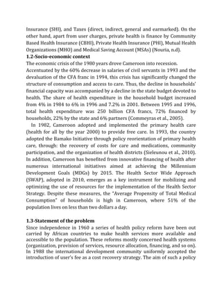 Insurance (SHI), and Taxes (direct, indirect, general and earmarked). On the
other hand, apart from user charges, private health is finance by Community
Based Health Insurance (CBHI), Private Health Insurance (PHI), Mutual Health
Organizations (MHO) and Medical Saving Account (MSAs) (Nouria, n.d).
1.2-Socio-economic context
The economic crisis of the 1980 years drove Cameroon into recession.
Accentuated by the 60% decrease in salaries of civil servants in 1993 and the
devaluation of the CFA franc in 1994, this crisis has significantly changed the
structure of consumption and access to care. Thus, the decline in households’
financial capacity was accompanied by a decline in the state budget devoted to
health. The share of health expenditure in the household budget increased
from 4% in 1984 to 6% in 1996 and 7.2% in 2001. Between 1995 and 1996,
total health expenditure was 250 billion CFA francs, 72% financed by
households, 22% by the state and 6% partners (Commeyras et al., 2005).
In 1982, Cameroon adopted and implemented the primary health care
(health for all by the year 2000) to provide free care. In 1993, the country
adopted the Bamako Initiative through policy reorientation of primary health
care, through: the recovery of costs for care and medications, community
participation, and the organization of health districts (Sieleunou et al., 2010).
In addition, Cameroon has benefited from innovative financing of health after
numerous international initiatives aimed at achieving the Millennium
Development Goals (MDGs) by 2015. The Health Sector Wide Approach
(SWAP), adopted in 2010, emerges as a key instrument for mobilizing and
optimizing the use of resources for the implementation of the Health Sector
Strategy. Despite these measures, the “Average Propensity of Total Medical
Consumption” of households is high in Cameroon, where 51% of the
population lives on less than two dollars a day.
1.3-Statement of the problem
Since independence in 1960 a series of health policy reform have been out
carried by African countries to make health services more available and
accessible to the population. These reforms mostly concerned health systems
(organization, provision of services, resource allocation, financing, and so on).
In 1988 the international development community uniformly accepted the
introduction of user’s fee as a cost recovery strategy. The aim of such a policy
 
