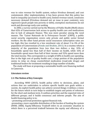 was to raise revenue for health system, reduce frivolous demand, and cost
containment. After implementation, it has been proven that this policy has
lead to inequality (accessed to health care), limited revenue raised, constrains
necessary demand (Frivolous demand not an issue in poor contexts), very
regressive (push people into poverty or debt), exemption mechanisms do not
work and discourage early care seeking
In 2002, a survey carried out by the Ministry of Public Health (MoH) shows
that 62% of Cameroonian lack access to quality health care and medications
due to lack of adequate finance. This was more peculiar among the rural
masses. The “Caisse Nationale de la Prévoyance Sociale” (CNPS), a public
social security organization covers only private and public sector formal
workers. On the other hand private social insurances subscription rates are
too high; this has resulted to a low enrolment rate of about 3 to 4% of the
population of Cameroonians (Fondo and Ibrahim, 2011). In a country where a
majority of the population lives less than two dollars a day, 32% of
households spend less than half of their income on health, while 16% of
households spend more than half of their income and 52% spend more than
the total income. This corresponds to a weight of 68% in health care spending.
Due to the high cost of quality health care, a large portion of the population
seems to relay on cheap counterfeited medication (road-side drugs) and
traditional healers for treatment resulting to large number of deaths.
The study will base at proposing a sustainable health care financing method
in Cameroon.
Literature review
2.1-The Notion of Key Concepts:
According WHO (2015), health policy refers to decisions, plans, and
actions that are undertaken to achieve specific health care goals within a
society. An explicit health policy can achieve several things: it defines a vision
for the future which in turn helps to establish targets and points of reference
for the short and medium term. It outlines priorities and the expected roles of
different groups; and it builds consensus and informs people. The aim of
health financing policy is to;
- promoting universal protection against financial risk;
-promoting a more equitable distribution of the burden of funding the system
(WHO, 2008). Equity-Efficiency Tradeoff refers to an economic situation in
which there is a perceived tradeoff between the equity and efficiency of a
 