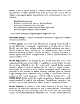 theory of social justice, equity is achieved when people have the same
opportunities to obtain benefits even if the outcomes are unequal. This is
called process equity. Equity may apply to public health in several ways. For
example:
 Equal health outcomes.
 Equal access to care for patients with equal need.
 Equal use of health care for equal need.
 Equal expenditure/resources of care for equal need.
 Equal costs (to the payer) for equal need.
There are two principles of equity in providing health care:
Horizontal equity: The equal treatment of individuals or groups who share
similar circumstances.
Vertical equity: Individuals with different (or unequal) health should be
treated differently (or unequally) in proportion to morally relevant factors.
Morally relevant factors include ability to benefit, autonomy, and desert.
Morally irrelevant factors include age, sex, socio-economic status, income,
education, ethnicity, disability, location, nationality. Achieving horizontal or
vertical equity may involve re-organization of services and redistribution of
resources (PHAST, 2011).
Health Expenditures: As defined by the World Bank, the total health
expenditure is the sum of expenditures on public and private health. It covers
the provision of health services (preventive and curative), family planning
activities, related to nutrition and reserved for emergency health assistance
but excludes the provision of water services and hygiene. Health expenditure,
recorded in the accounts of health, covering different types of services:
hospital charges, costs “outpatient” drug spending, the expenditure approach,
prostheses and small equipment medical, medical transportation costs
(IRDES, 2013). In this study, the health expenditure of households include
expenses related to medical care and goods (hospital care, outpatient care,
medical transportation and medical goods), as well as preventive medicine.
Health financing; According to WHO, health financing is the way financial
resources are generated, allocated and used in health systems. The following
issues relating to health financing, should be asked: how and from what
sources raise sufficient funds for health? How to overcome financial barriers
 