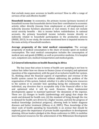 that exclude many poor accesses to health services? How to offer a range of
services of fair and effective health?
Household income: In economics, the primary income (primary income) of
household income that households derive from their contribution to economic
activity either directly (income from employment or self-employment) or
indirectly (income furniture placement or real estate). It does not include
social security benefits - this is income before redistribution. In national
accounts, the primary household income includes income directly or
indirectly related to household participation in the production process
(INSEE, 2013). In our study, the income mentioned here is imputed income to
the main activity of household members.
Average propensity of the total medical consumption: The average
propensity of medical consumption is the share of income spent on medical
consumption. The total medical consumption includes the consumption of
medical care and goods (CSBMs), as well as preventive medicine. It is hospital
care, outpatient care, medical transportation and medical goods.
2.2-General information on health financing in Africa
The key issue that arises in terms of health care spending is not how to
reduce but rather how we choose to finance (issue of receipts) and optimized
(question of the organization), with the goal of an inclusive health fair system.
So, thinking about the financial aspects of expenditure and revenue of the
health system cannot be achieved without addressing the problem of the
organization of this system. Indeed, whether it is able to bring new resources
to the system or to consider how spending facing the community versus
individual, any direction that is acceptable only if the financial effort is fair
and optimized what it will be used. However, three fundamental
developments appear to maintain”upstream” the dynamism of the expense.
These are: (i) changes in health (epidemiology and aging) that shape the
needs and demand for health care, (ii) the standard of living through the rise
in demand for health care driven by a higher income, and (iii) the progress of
medical knowledge (technical progress), allowing both to better diagnose
diseases and better treatment (Albouy et al, 2009.). Thus, knowledge of the
sheer scale of health spending by households is an avenue that should be
explored, given the importance of private health expenditure in development
planning. African leaders pledged at the Abuja conference in 2001, to mobilize
more financial resources for the achievement of the Millennium Development
 