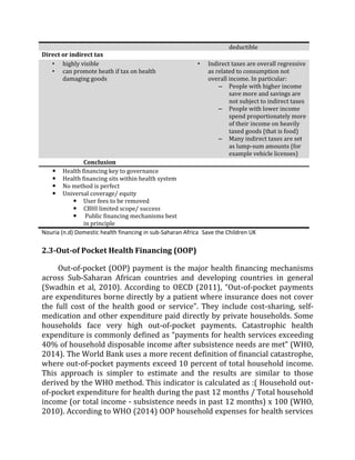 deductible
Direct or indirect tax
• highly visible
• can promote heath if tax on health
damaging goods
• Indirect taxes are overall regressive
as related to consumption not
overall income. In particular:
– People with higher income
save more and savings are
not subject to indirect taxes
– People with lower income
spend proportionately more
of their income on heavily
taxed goods (that is food)
– Many indirect taxes are set
as lump-sum amounts (for
example vehicle licenses)
Conclusion
 Health financing key to governance
 Health financing sits within health system
 No method is perfect
 Universal coverage/ equity
 User fees to be removed
 CBHI limited scope/ success
 Public financing mechanisms best
in principle
Nouria (n.d) Domestic health financing in sub-Saharan Africa Save the Children UK
2.3-Out-of Pocket Health Financing (OOP)
Out-of-pocket (OOP) payment is the major health financing mechanisms
across Sub-Saharan African countries and developing countries in general
(Swadhin et al, 2010). According to OECD (2011), “Out-of-pocket payments
are expenditures borne directly by a patient where insurance does not cover
the full cost of the health good or service”. They include cost-sharing, self-
medication and other expenditure paid directly by private households. Some
households face very high out‐of-pocket payments. Catastrophic health
expenditure is commonly defined as “payments for health services exceeding
40% of household disposable income after subsistence needs are met” (WHO,
2014). The World Bank uses a more recent definition of financial catastrophe,
where out-of-pocket payments exceed 10 percent of total household income.
This approach is simpler to estimate and the results are similar to those
derived by the WHO method. This indicator is calculated as :( Household out-
of-pocket expenditure for health during the past 12 months / Total household
income (or total income - subsistence needs in past 12 months) x 100 (WHO,
2010). According to WHO (2014) OOP household expenses for health services
 